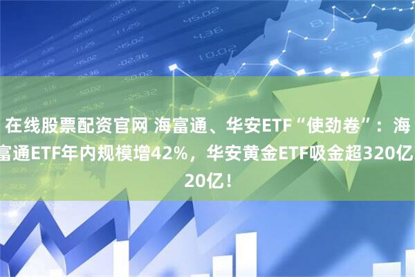 在线股票配资官网 海富通、华安ETF“使劲卷”：海富通ETF年内规模增42%，华安黄金ETF吸金超320亿！