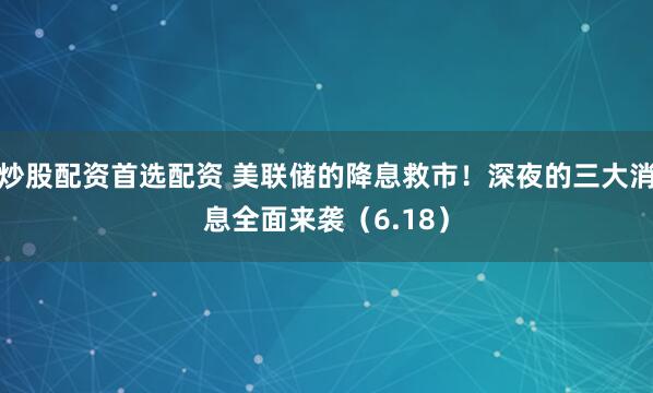 炒股配资首选配资 美联储的降息救市！深夜的三大消息全面来袭（6.18）