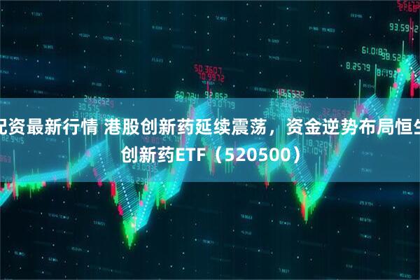 配资最新行情 港股创新药延续震荡，资金逆势布局恒生创新药ETF（520500）
