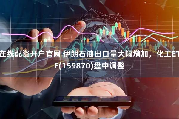 在线配资开户官网 伊朗石油出口量大幅增加，化工ETF(159870)盘中调整