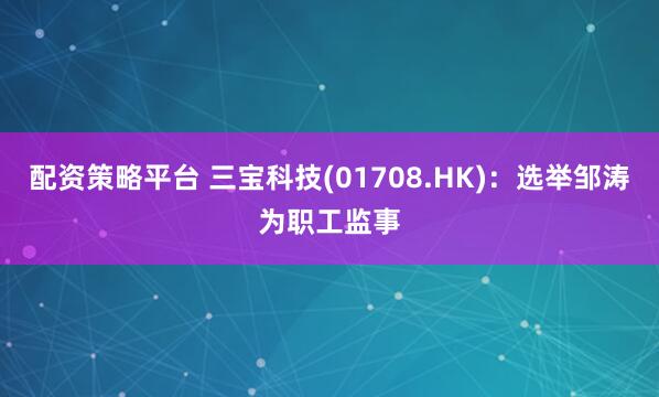 配资策略平台 三宝科技(01708.HK)：选举邹涛为职工监事