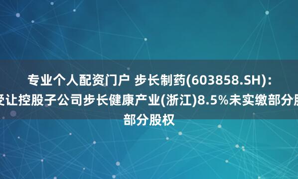 专业个人配资门户 步长制药(603858.SH)：拟受让控股子公司步长健康产业(浙江)8.5%未实缴部分股权