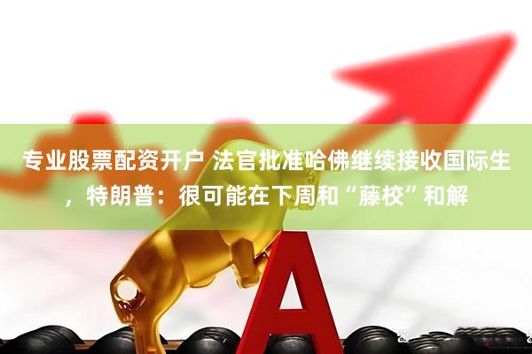 专业股票配资开户 法官批准哈佛继续接收国际生，特朗普：很可能在下周和“藤校”和解