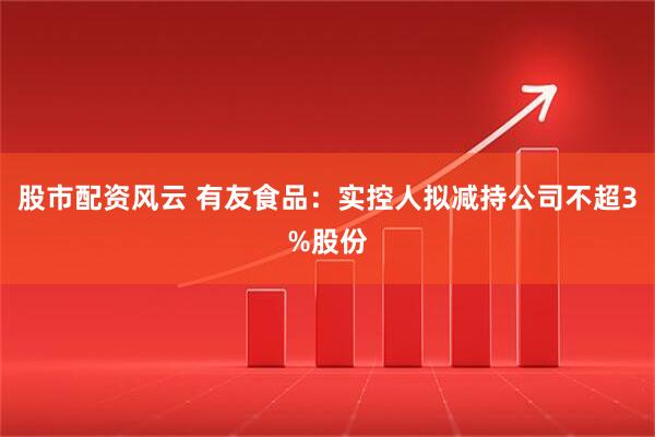 股市配资风云 有友食品：实控人拟减持公司不超3%股份
