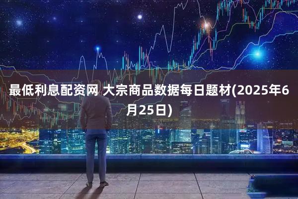 最低利息配资网 大宗商品数据每日题材(2025年6月25日)