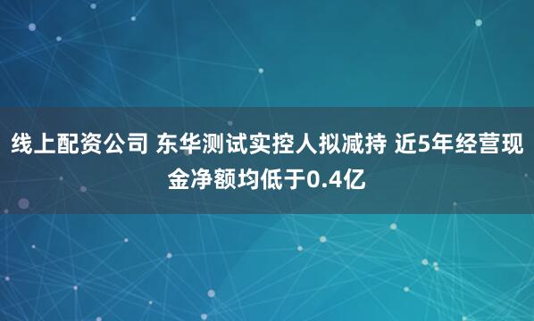 线上配资公司 东华测试实控人拟减持 近5年经营现金净额均低于0.4亿