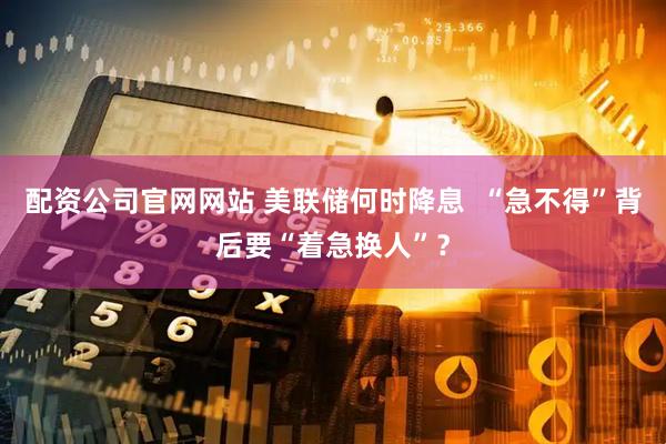 配资公司官网网站 美联储何时降息  “急不得”背后要“着急换人”？