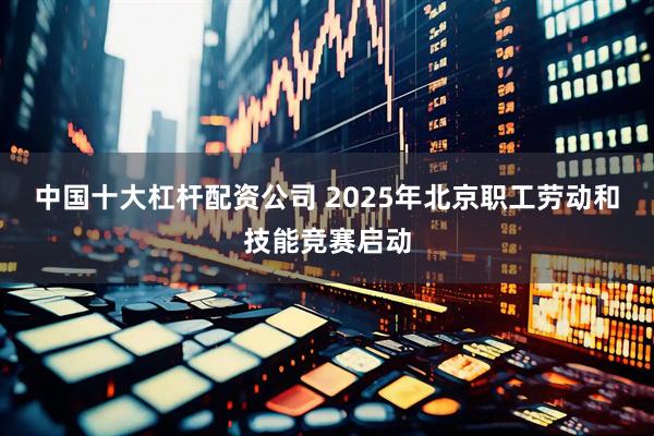 中国十大杠杆配资公司 2025年北京职工劳动和技能竞赛启动