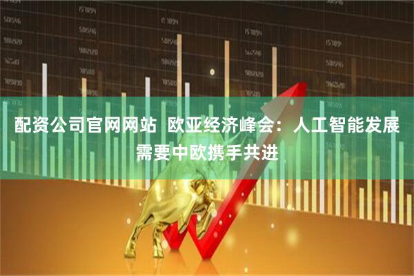 配资公司官网网站  欧亚经济峰会：人工智能发展需要中欧携手共进