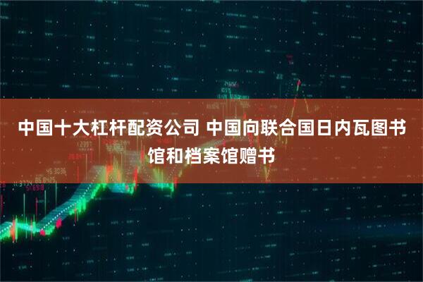 中国十大杠杆配资公司 中国向联合国日内瓦图书馆和档案馆赠书