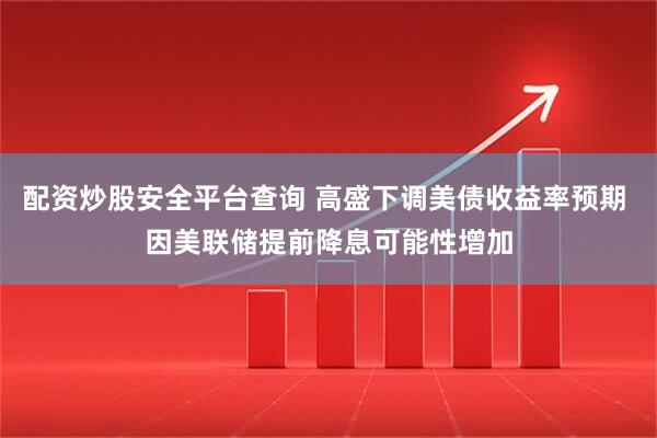 配资炒股安全平台查询 高盛下调美债收益率预期 因美联储提前降息可能性增加