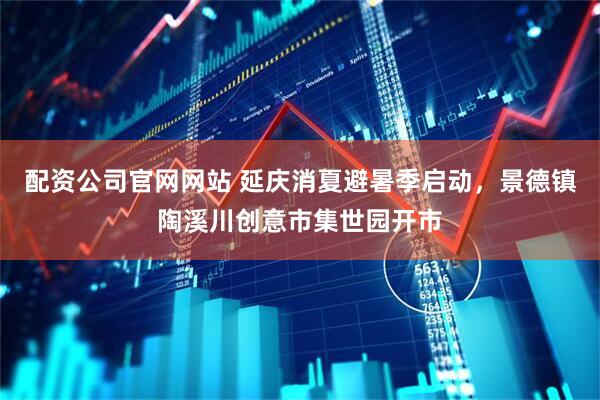 配资公司官网网站 延庆消夏避暑季启动，景德镇陶溪川创意市集世园开市