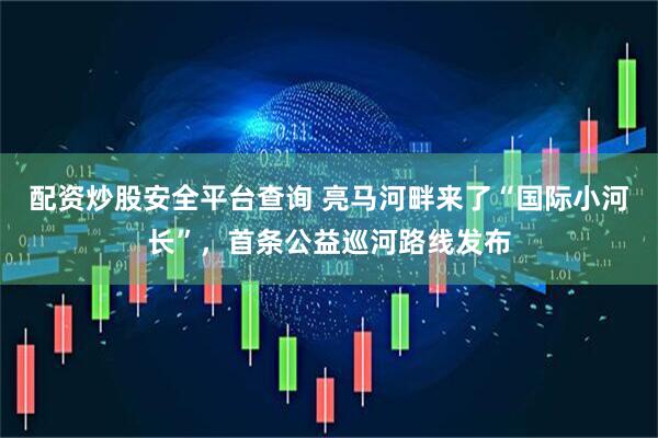 配资炒股安全平台查询 亮马河畔来了“国际小河长”，首条公益巡河路线发布
