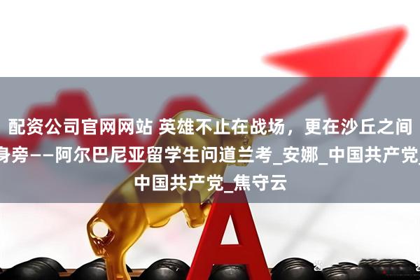 配资公司官网网站 英雄不止在战场，更在沙丘之间、百姓身旁——阿尔巴尼亚留学生问道兰考_安娜_中国共产党_焦守云