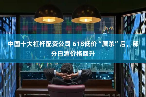 中国十大杠杆配资公司 618低价“厮杀”后，部分白酒价格回升
