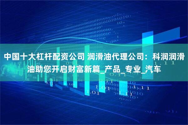中国十大杠杆配资公司 润滑油代理公司：科润润滑油助您开启财富新篇_产品_专业_汽车
