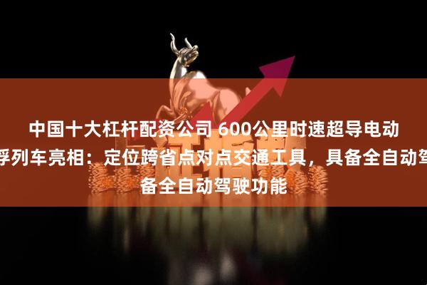 中国十大杠杆配资公司 600公里时速超导电动高速磁浮列车亮相：定位跨省点对点交通工具，具备全自动驾驶功能