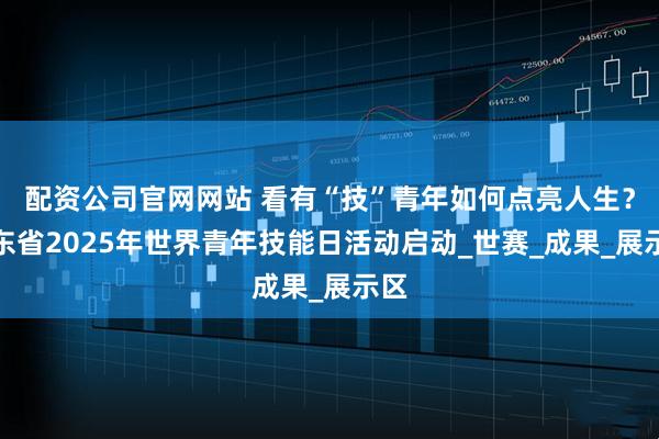 配资公司官网网站 看有“技”青年如何点亮人生？广东省2025年世界青年技能日活动启动_世赛_成果_展示区