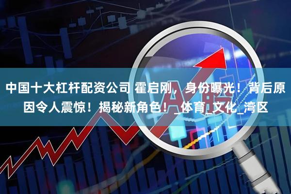 中国十大杠杆配资公司 霍启刚，身份曝光！背后原因令人震惊！揭秘新角色！_体育_文化_湾区