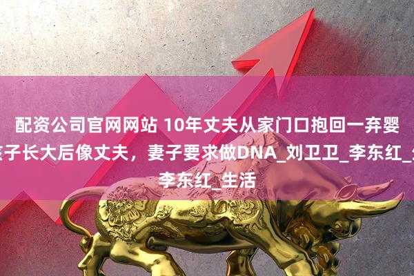 配资公司官网网站 10年丈夫从家门口抱回一弃婴，孩子长大后像丈夫，妻子要求做DNA_刘卫卫_李东红_生活