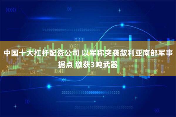 中国十大杠杆配资公司 以军称突袭叙利亚南部军事据点 缴获3吨武器
