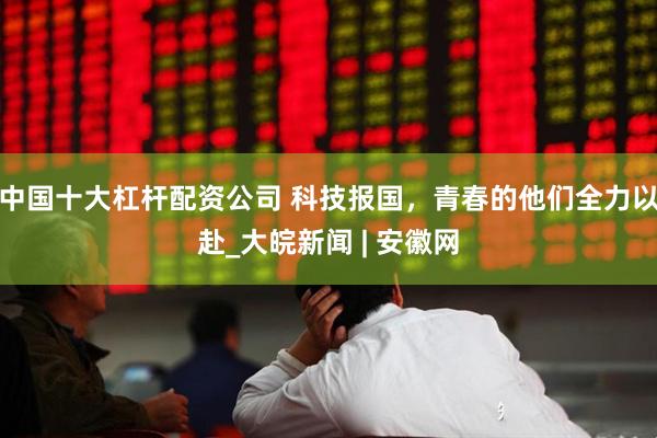中国十大杠杆配资公司 科技报国，青春的他们全力以赴_大皖新闻 | 安徽网