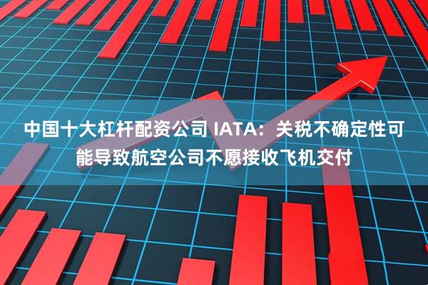 中国十大杠杆配资公司 IATA：关税不确定性可能导致航空公司不愿接收飞机交付