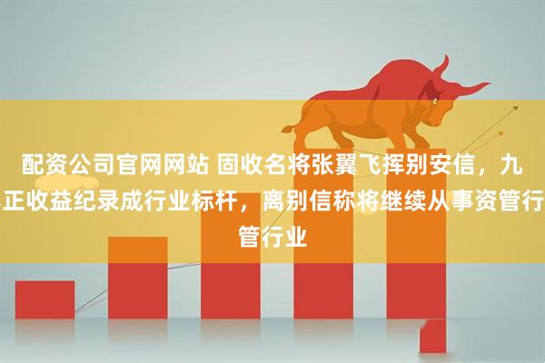 配资公司官网网站 固收名将张翼飞挥别安信，九年正收益纪录成行业标杆，离别信称将继续从事资管行业