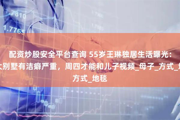 配资炒股安全平台查询 55岁王琳独居生活曝光：住大别墅有洁癖严重，周四才能和儿子视频_母子_方式_地毯