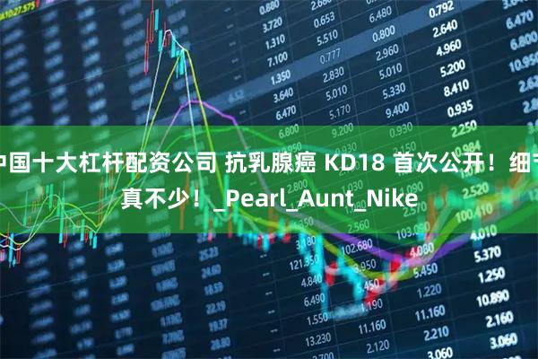 中国十大杠杆配资公司 抗乳腺癌 KD18 首次公开！细节真不少！_Pearl_Aunt_Nike