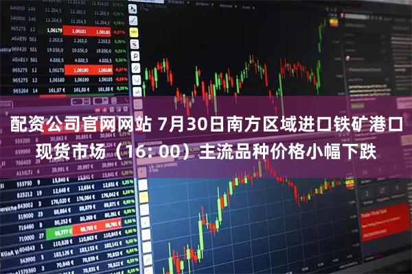 配资公司官网网站 7月30日南方区域进口铁矿港口现货市场(16: 00)主流品种价格小幅下跌