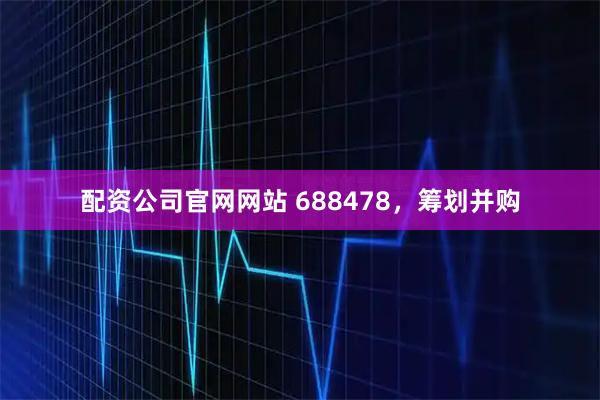 配资公司官网网站 688478,筹划并购