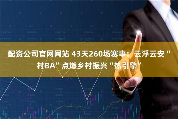 配资公司官网网站 43天260场赛事:云浮云安“村BA”点燃乡村振兴“热引擎”