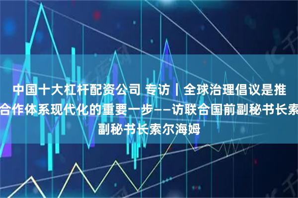 中国十大杠杆配资公司 专访|全球治理倡议是推动国际合作体系现代化的重要一步——访联合国前副秘书长索尔海姆