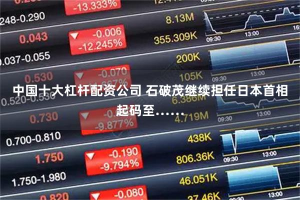 中国十大杠杆配资公司 石破茂继续担任日本首相起码至……