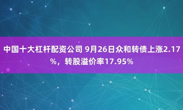 中国十大杠杆配资公司 9月26日众和转债上涨2.17%,转股溢价率17.95%