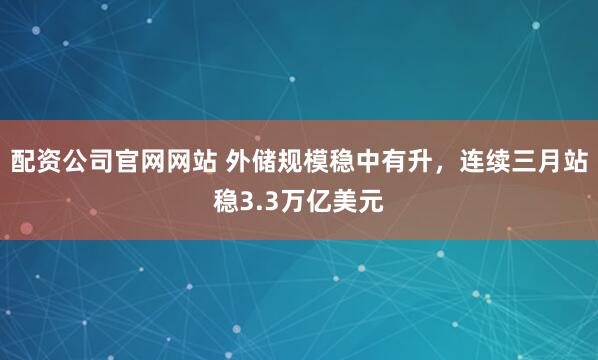 配资公司官网网站 外储规模稳中有升,连续三月站稳3.3万亿美元