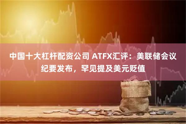 中国十大杠杆配资公司 ATFX汇评:美联储会议纪要发布,罕见提及美元贬值
