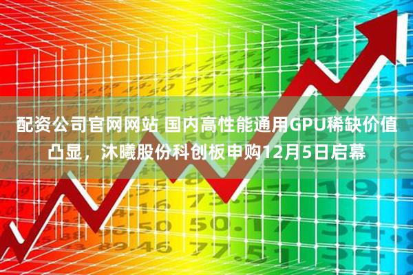 配资公司官网网站 国内高性能通用GPU稀缺价值凸显,沐曦股份科创板申购12月5日启幕