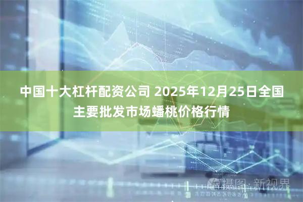 中国十大杠杆配资公司 2025年12月25日全国主要批发市场蟠桃价格行情
