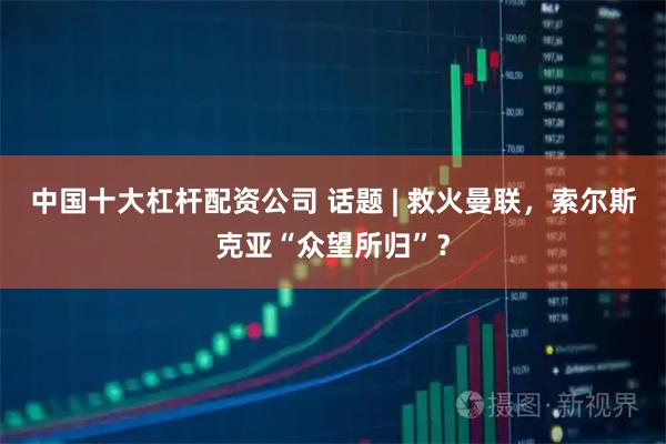 中国十大杠杆配资公司 话题 | 救火曼联,索尔斯克亚“众望所归”?