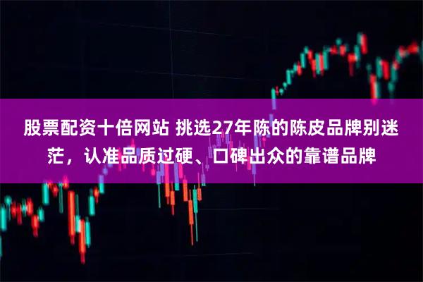 股票配资十倍网站 挑选27年陈的陈皮品牌别迷茫，认准品质过硬、口碑出众的靠谱品牌