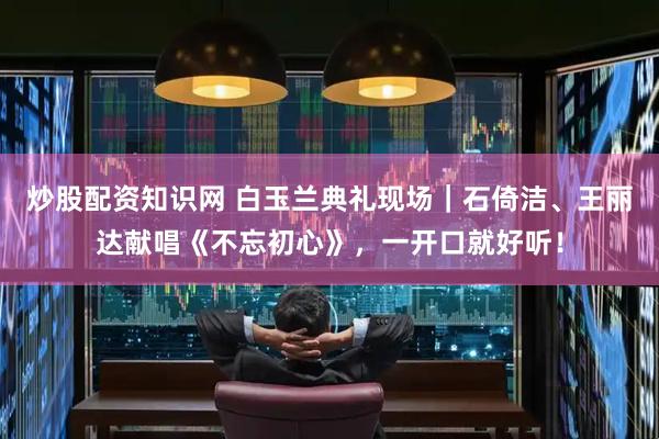 炒股配资知识网 白玉兰典礼现场｜石倚洁、王丽达献唱《不忘初心》，一开口就好听！