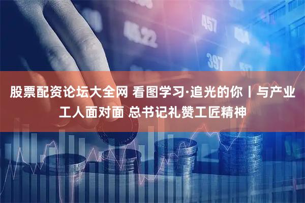 股票配资论坛大全网 看图学习·追光的你丨与产业工人面对面 总书记礼赞工匠精神