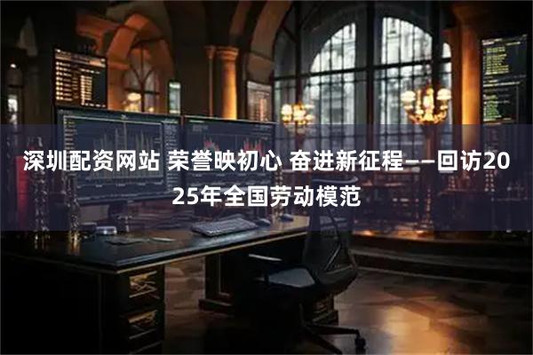 深圳配资网站 荣誉映初心 奋进新征程——回访2025年全国劳动模范