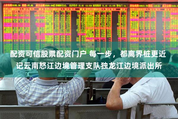 配资可信股票配资门户 每一步，都离界桩更近 记云南怒江边境管理支队独龙江边境派出所