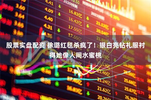 股票实盘配资 徐璐红毯杀疯了！银白亮钻礼服衬得她像人间水蜜桃