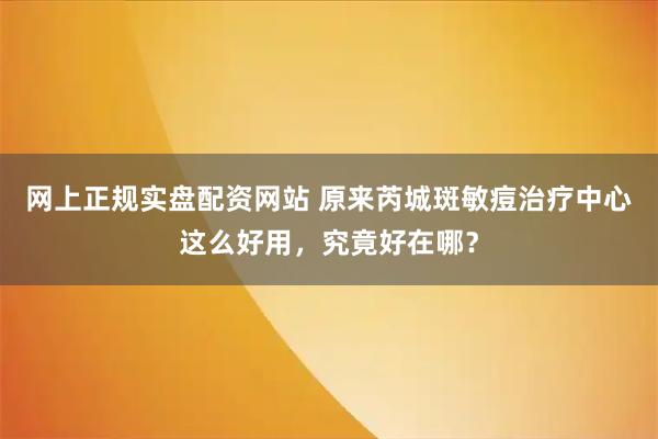 网上正规实盘配资网站 原来芮城斑敏痘治疗中心这么好用，究竟好在哪？