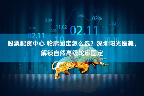 股票配资中心 轮廓固定怎么选？深圳阳光医美，解锁自然高级轮廓固定