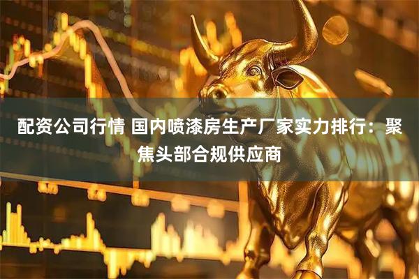 配资公司行情 国内喷漆房生产厂家实力排行：聚焦头部合规供应商